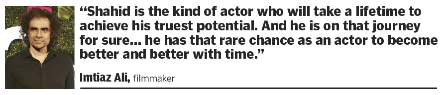 “Shahid is the kind of actor who will take a lifetime to achieve his truest potential. And he is on that journey for sure… he has that rare chance as an actor to become better and better with time.”  Imtiaz Ali, filmmaker